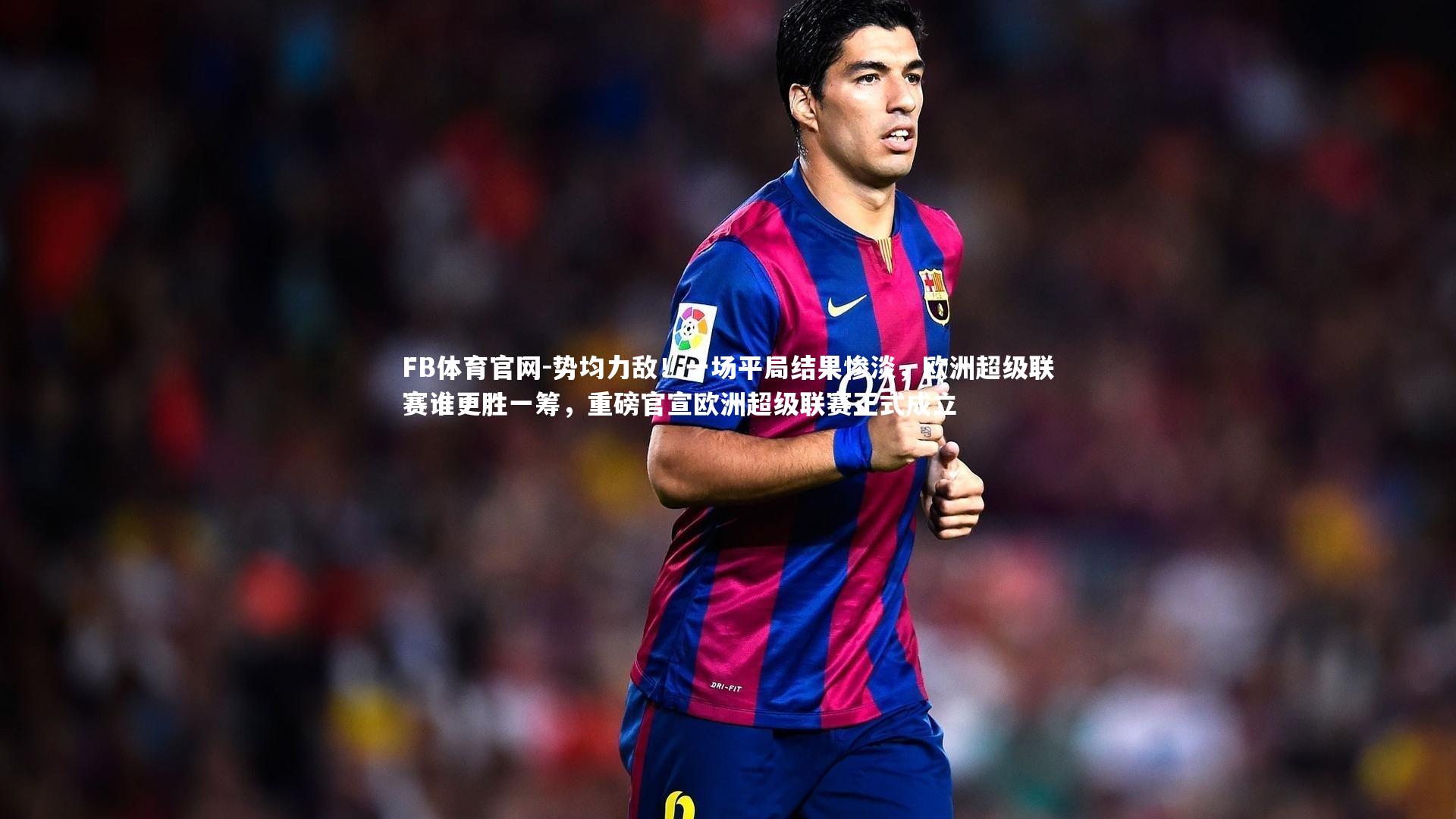 FB体育官网-势均力敌！一场平局结果惨淡，欧洲超级联赛谁更胜一筹，重磅官宣欧洲超级联赛正式成立